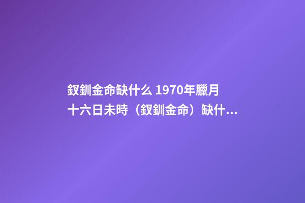 釵釧金命缺什么 1970年臘月十六日未時（釵釧金命）缺什么-第1張-觀點-玄機派